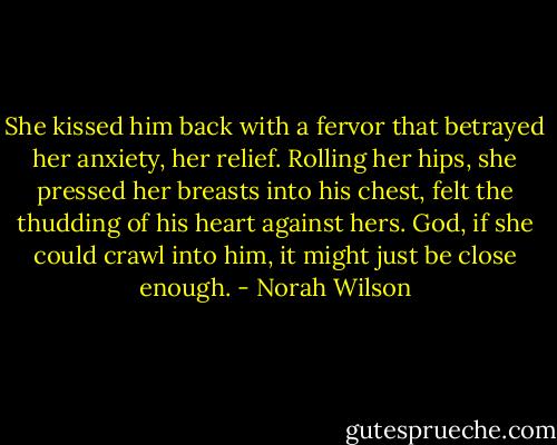 She kissed him back with a fervor that betrayed her anxiety, her relief. Rolling her hips, she pressed her breasts into his chest, felt the thudding of his heart against hers. God, if she could crawl into him, it might just be close enough. - Norah Wilson