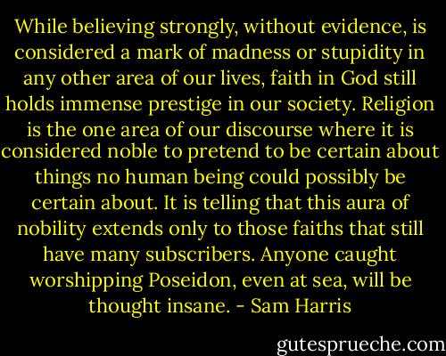 While believing strongly, without evidence, is considered a mark of madness or stupidity in any other area of our lives, faith in God still holds immense prestige in our society. Religion is the one area of our discourse where it is considered noble to pretend to be certain about things no human being could possibly be certain about. It is telling that this aura of nobility extends only to those faiths that still have many subscribers. Anyone caught worshipping Poseidon, even at sea, will be thought insane. - Sam Harris