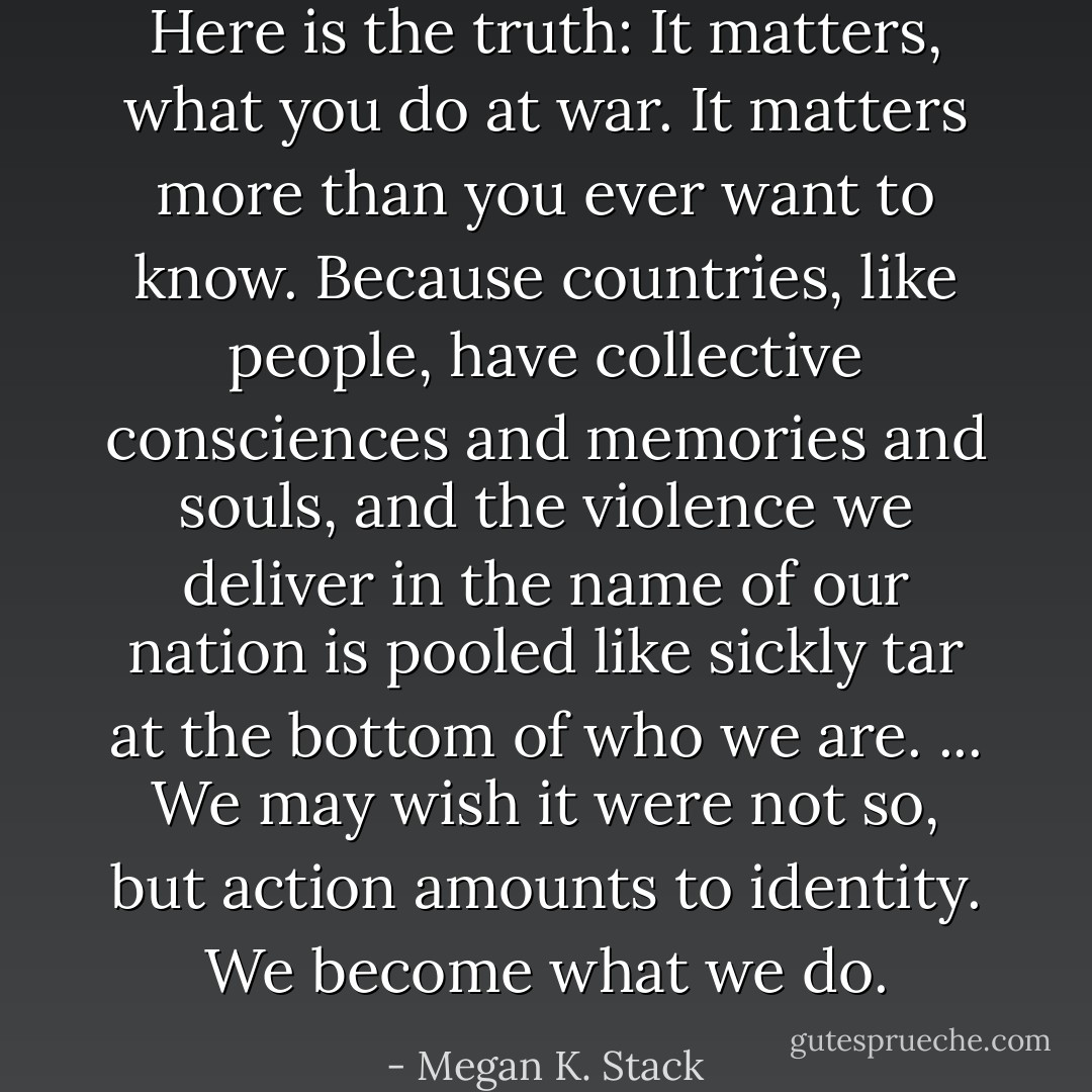 Here is the truth: It matters, what you do at war. It matters more than you ever want to know. Because countries, like people, have collective consciences and memories and souls, and the violence we deliver in the name of our nation is pooled like sickly tar at the bottom of who we are. ... We may wish it were not so, but action amounts to identity. We become what we do. - Megan K. Stack