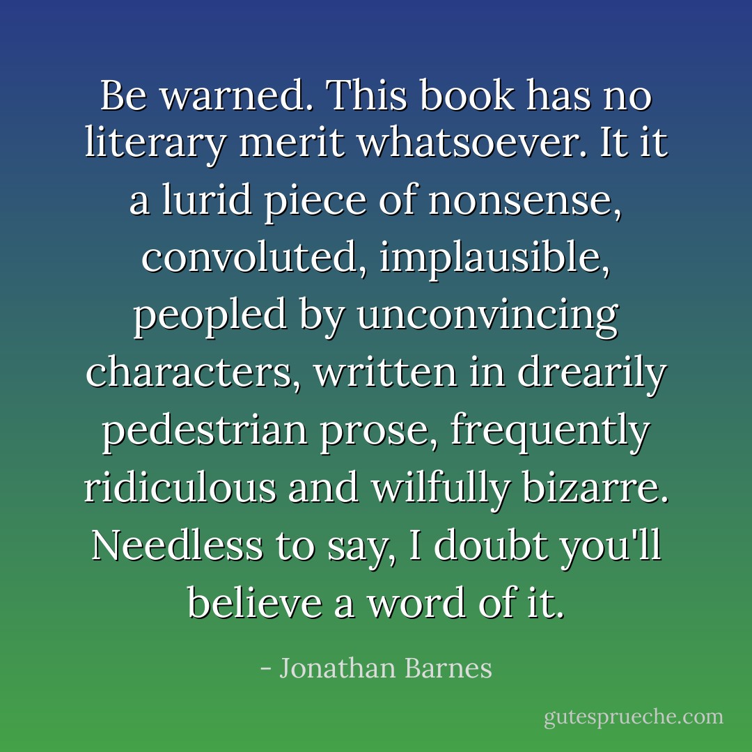 Be warned. This book has no literary merit whatsoever. It it a lurid piece of nonsense, convoluted, implausible, peopled by unconvincing characters, written in drearily pedestrian prose, frequently ridiculous and wilfully bizarre. Needless to say, I doubt you'll believe a word of it. - Jonathan Barnes
