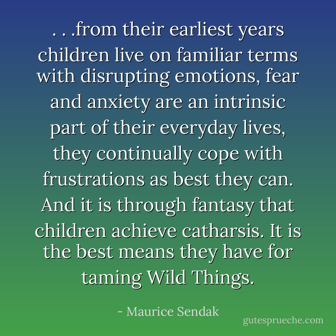 . . .from their earliest years children live on familiar terms with disrupting emotions, fear and anxiety are an intrinsic part of their everyday lives, they continually cope with frustrations as best they can. And it is through fantasy that children achieve catharsis. It is the best means they have for taming Wild Things. - Maurice Sendak