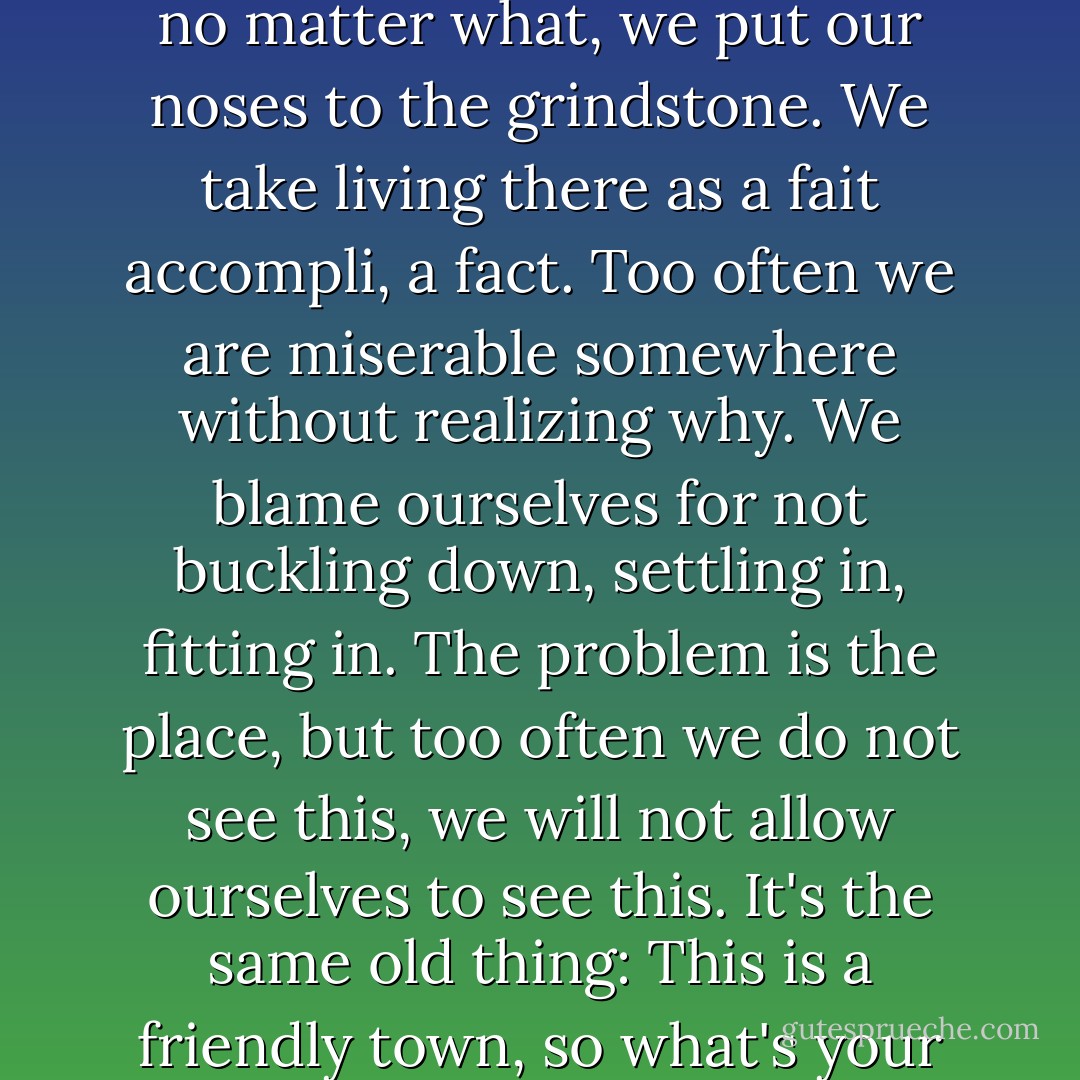 Because loners are born everywhere, we end up living everywhere. We do not, have not, tended to single ourselves out as special, elite, requiring rarefied environments. Too often we have done the opposite; lived where we lived because our jobs were there, or families, or because we'd heard the schools were good there, or that we would love a place with changing seasons. Then, no matter what, we put our noses to the grindstone. We take living there as a fait accompli, a fact. Too often we are miserable somewhere without realizing why. We blame ourselves for not buckling down, settling in, fitting in. The problem is the place, but too often we do not see this, we will not allow ourselves to see this. It's the same old thing: This is a friendly town, so what's your problem?<br />...To the non-loner, or the self-reproaching loner, the fact of being a loner is not comparable to those other determinants. It is not a matter of life and death, we tell ourselves. It its not a matter of breathing or of execution by stoning. But home is the crucible of living...So how can living not be a matter of life and death? - Anneli Rufus