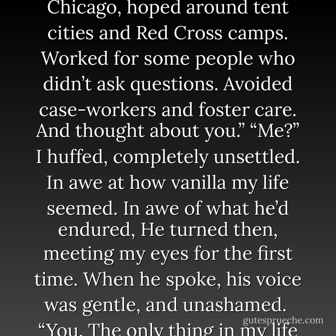 Losing your family….it puts fear in a different perspective,” he said. “Besides, I got by all right. I stayed on the fringe around Chicago, hoped around tent cities and Red Cross camps. Worked for some people who didn’t ask questions. Avoided case-workers and foster care. And thought about you.”<br />“Me?” I huffed, completely unsettled. In awe at how vanilla my life seemed. In awe of what he’d endured, He turned then, meeting my eyes for the first time. When he spoke, his voice was gentle, and unashamed. <br />“You. The only thing in my life that doesn’t change. When everything went to hell, you were all I had. - Kristen Simmons