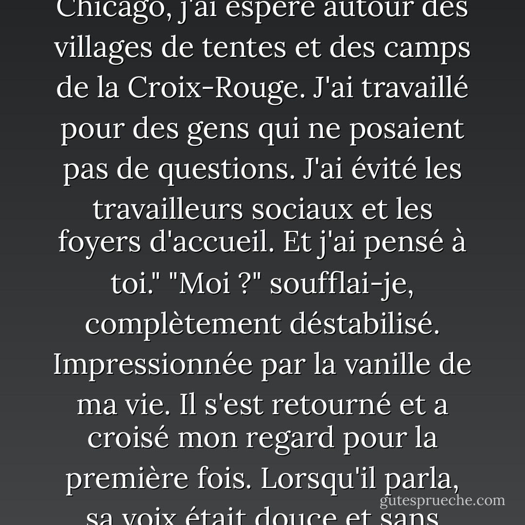 Perdre sa famille....it met la peur dans une perspective différente", a-t-il déclaré. "D'ailleurs, je m'en suis bien sorti. Je suis resté en marge de Chicago, j'ai espéré autour des villages de tentes et des camps de la Croix-Rouge. J'ai travaillé pour des gens qui ne posaient pas de questions. J'ai évité les travailleurs sociaux et les foyers d'accueil. Et j'ai pensé à toi."<br />"Moi ?" soufflai-je, complètement déstabilisé. Impressionnée par la vanille de ma vie. Il s'est retourné et a croisé mon regard pour la première fois. Lorsqu'il parla, sa voix était douce et sans honte. <br />"Tu es la seule chose dans ma vie qui ne change pas. Quand tout est parti en vrille, tu étais tout ce que j'avais. - Kristen Simmons