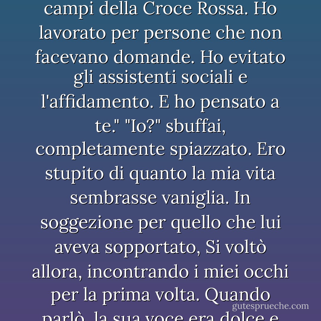 Perdere la famiglia .... mette la paura in una prospettiva diversa", ha detto. "Inoltre, io me la sono cavata bene. Sono rimasto ai margini di Chicago, ho sperato nelle tendopoli e nei campi della Croce Rossa. Ho lavorato per persone che non facevano domande. Ho evitato gli assistenti sociali e l'affidamento. E ho pensato a te."<br />"Io?" sbuffai, completamente spiazzato. Ero stupito di quanto la mia vita sembrasse vaniglia. In soggezione per quello che lui aveva sopportato, Si voltò allora, incontrando i miei occhi per la prima volta. Quando parlò, la sua voce era dolce e senza vergogna. <br /> "Tu. L'unica cosa nella mia vita che non cambia. Quando tutto è andato a rotoli, tu eri tutto ciò che avevo. - Kristen Simmons