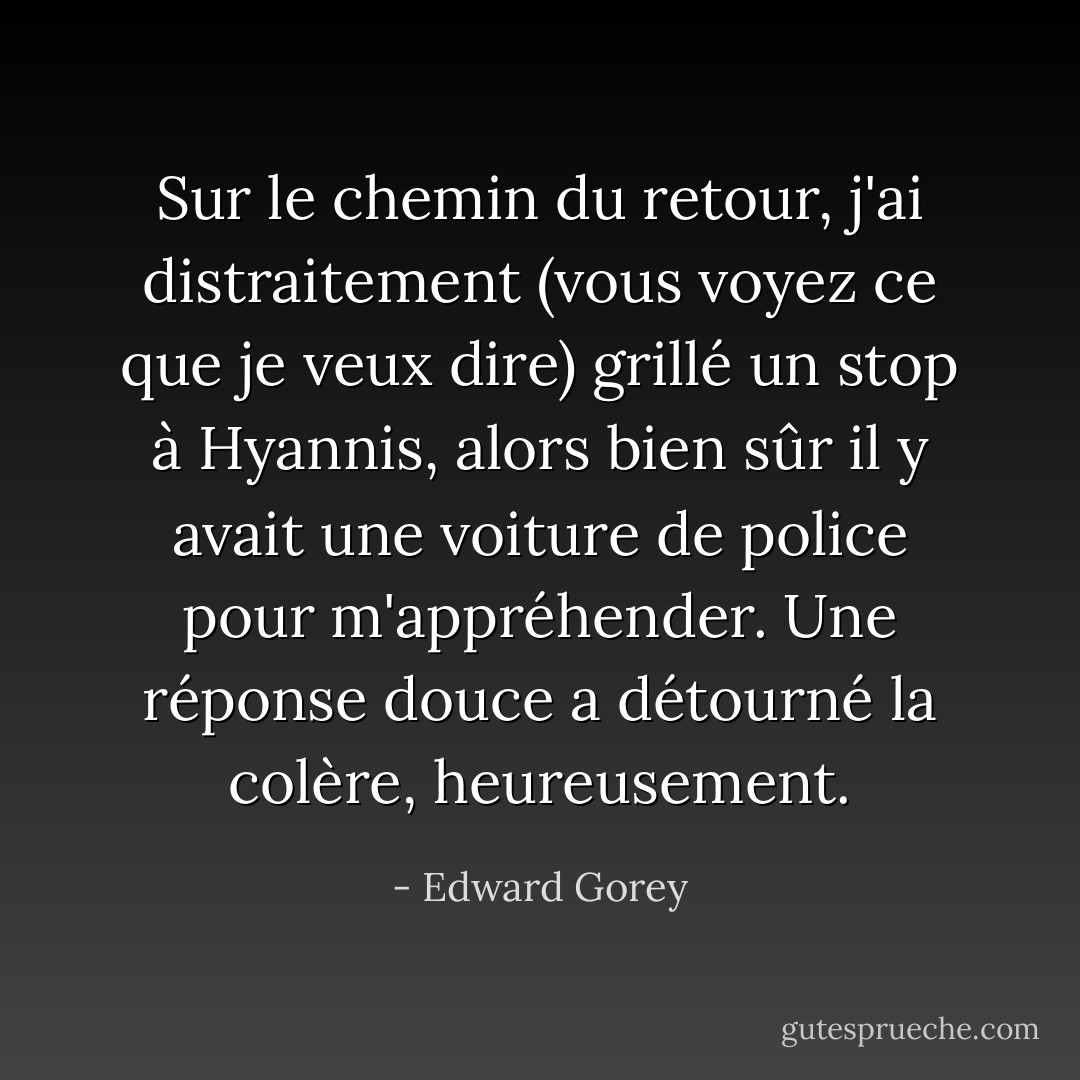 Sur le chemin du retour, j'ai distraitement (vous voyez ce que je veux dire) grillé un stop à Hyannis, alors bien sûr il y avait une voiture de police pour m'appréhender. Une réponse douce a détourné la colère, heureusement. - Edward Gorey