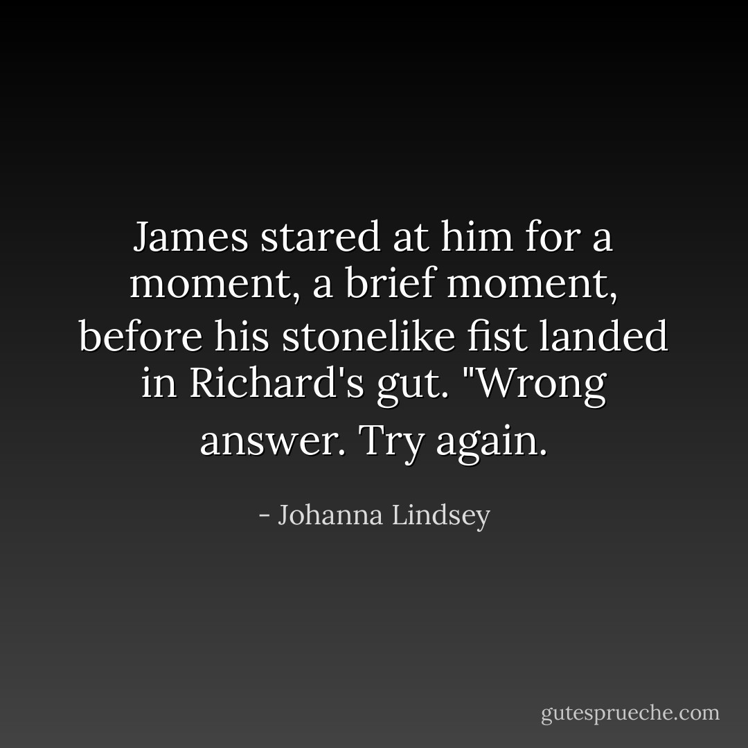 James stared at him for a moment, a brief moment, before his stonelike fist landed in Richard's gut. "Wrong answer. Try again. - Johanna Lindsey