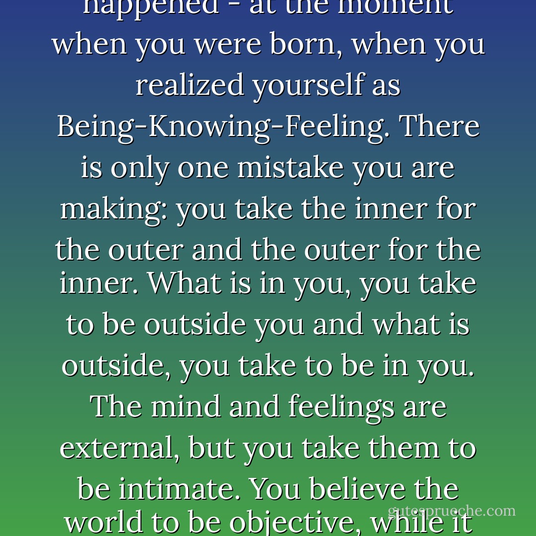 Your expectation of something unique and dramatic, of some wonderful explosion, is merely hindering and delaying your Self Realization. You are not to expect an explosion, for the explosion has already happened - at the moment when you were born, when you realized yourself as Being-Knowing-Feeling. There is only one mistake you are making: you take the inner for the outer and the outer for the inner. What is in you, you take to be outside you and what is outside, you take to be in you. The mind and feelings are external, but you take them to be intimate. You believe the world to be objective, while it is entirely a projection of your psyche. That is the basic confusion and no new explosion will set it right! You have to think yourself out of it. There is no other way. - Nisargadatta Maharaj