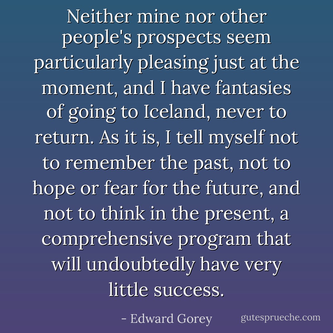 Neither mine nor other people's prospects seem particularly pleasing just at the moment, and I have fantasies of going to Iceland, never to return. As it is, I tell myself not to remember the past, not to hope or fear for the future, and not to think in the present, a comprehensive program that will undoubtedly have very little success. - Edward Gorey