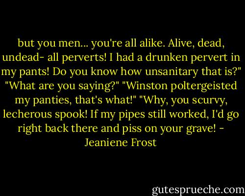 but you men... you're all alike. Alive, dead, undead- all perverts! I had a drunken pervert in my pants! Do you know how unsanitary that is?"<br />"What are you saying?"<br />"Winston poltergeisted my panties, that's what!"<br />"Why, you scurvy, lecherous spook! If my pipes still worked, I'd go right back there and piss on your grave! - Jeaniene Frost