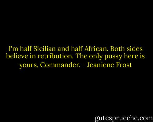 I'm half Sicilian and half African. Both sides believe in retribution. The only pussy here is yours, Commander. - Jeaniene Frost