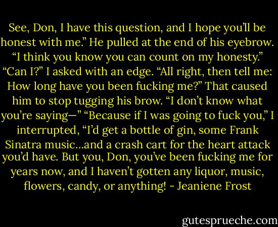 See, Don, I have this question, and I hope you’ll be honest with me.”<br />He pulled at the end of his eyebrow. “I think you know you can count on my honesty.”<br />“Can I?” I asked with an edge. “All right, then tell me: How long have you been fucking me?”<br />That caused him to stop tugging his brow. “I don’t know what you’re saying—”<br />“Because if I was going to fuck you,” I interrupted, “I’d get a bottle of gin, some Frank Sinatra music…and a crash cart for the heart attack you’d have. But you, Don, you’ve been fucking me for years now, and I haven’t gotten any liquor, music, flowers,<br />candy, or anything! - Jeaniene Frost