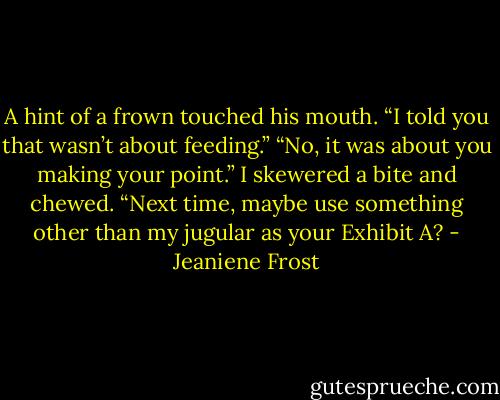A hint of a frown touched his mouth. “I told you that wasn’t about feeding.”<br />“No, it was about you making your point.” I skewered a bite and chewed. “Next time, maybe use something other than my<br />jugular as your Exhibit A? - Jeaniene Frost