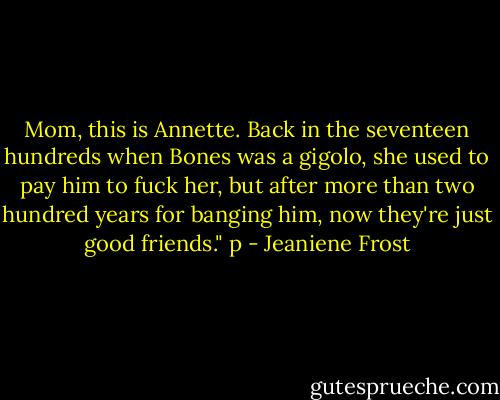 Mom, this is Annette. Back in the seventeen hundreds when Bones was a gigolo, she used to pay him to fuck her, but after more than two hundred years for banging him, now they're just good friends." p - Jeaniene Frost