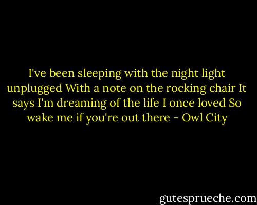 I've been sleeping with the night light unplugged<br />With a note on the rocking chair<br />It says I'm dreaming of the life I once loved<br />So wake me if you're out there - Owl City