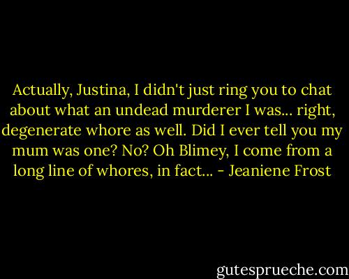 Actually, Justina, I didn't just ring you to chat about what an undead murderer I was... right, degenerate whore as well. Did I ever tell you my mum was one? No? Oh Blimey, I come from a long line of whores, in fact... - Jeaniene Frost