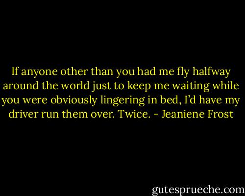 If anyone other than you had me fly halfway around the world just to keep me waiting while you were obviously lingering in bed, I’d have my driver run them over. Twice. - Jeaniene Frost