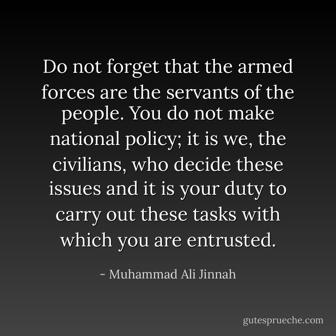 Do not forget that the armed forces are the servants of the people. You do not make national policy; it is we, the civilians, who decide these issues and it is your duty to carry out these tasks with which you are entrusted. - Muhammad Ali Jinnah