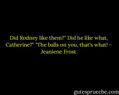 Did Rodney like them?"<br />Did he like what, Catherine?"<br />"The balls on you, that's what! - Jeaniene Frost