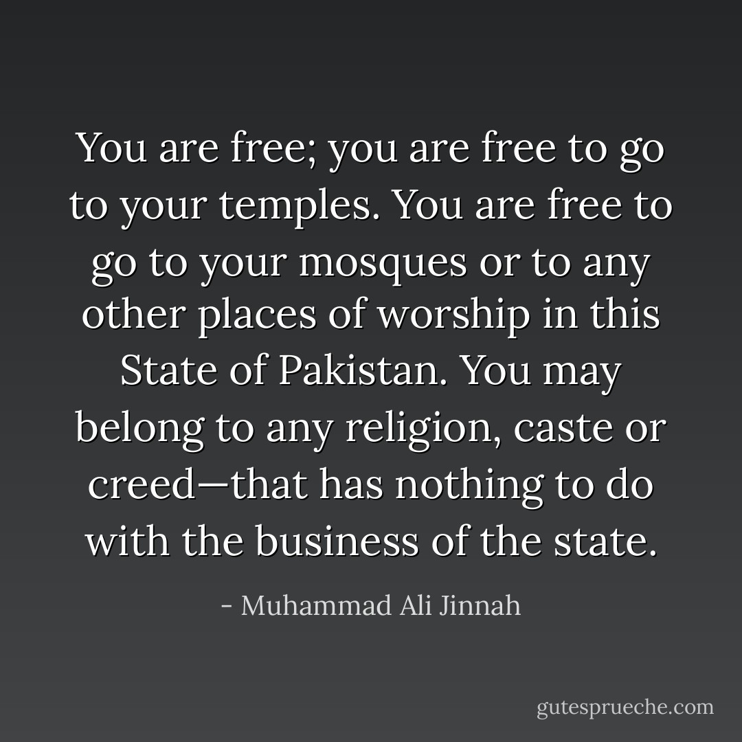 You are free; you are free to go to your temples. You are free to go to your mosques or to any other places of worship in this State of Pakistan. You may belong to any religion, caste or creed—that has nothing to do with the business of the state. - Muhammad Ali Jinnah