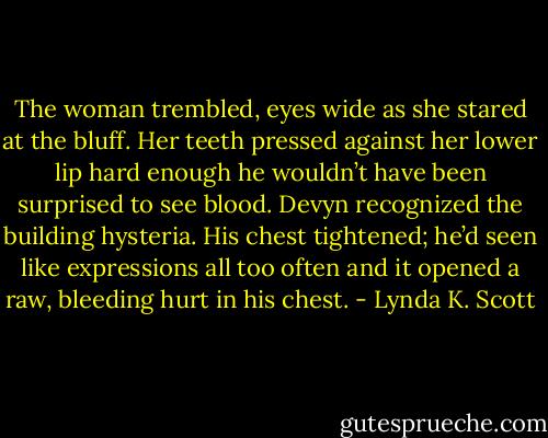 The woman trembled, eyes wide as she stared at the bluff. Her teeth pressed against her lower lip hard enough he wouldn’t have been surprised to see blood. Devyn recognized the building hysteria. His chest tightened; he’d seen like expressions all too often and it opened a raw, bleeding hurt in his chest. - Lynda K. Scott