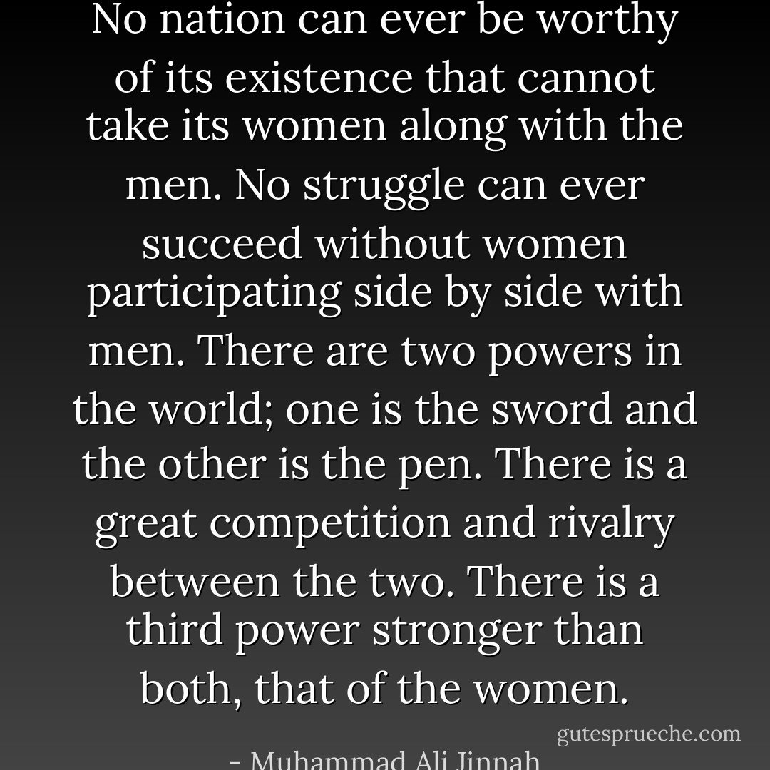 No nation can ever be worthy of its existence that cannot take its women along with the men. No struggle can ever succeed without women participating side by side with men. There are two powers in the world; one is the sword and the other is the pen. There is a great competition and rivalry between the two. There is a third power stronger than both, that of the women. - Muhammad Ali Jinnah