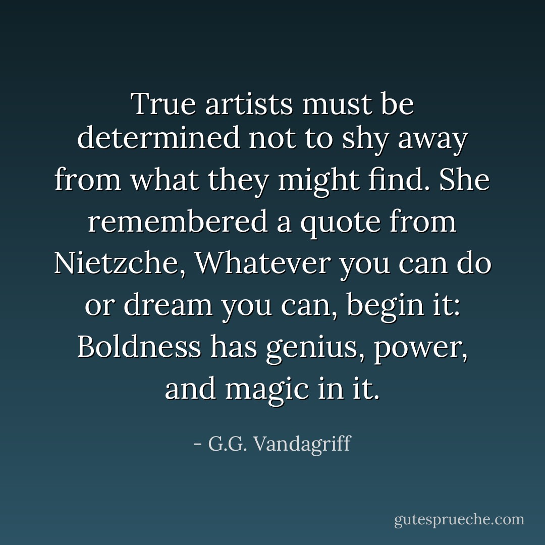 True artists must be determined not to shy away from what they might find. She remembered a quote from Nietzche, Whatever you can do or dream you can, begin it: Boldness has genius, power, and magic in it. - G.G. Vandagriff