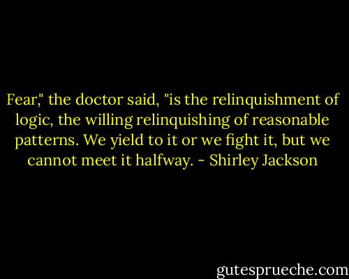 Fear," the doctor said, "is the relinquishment of logic, the willing relinquishing of reasonable patterns. We yield to it or we fight it, but we cannot meet it halfway. - Shirley Jackson