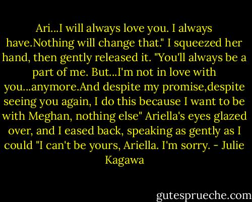 Ari...I will always love you. I always have.Nothing will change that." I squeezed her hand, then gently released it. "You'll always be a part of me. But...I'm not in love with you...anymore.And despite my promise,despite seeing you again, I do this because I want to be with Meghan, nothing else" Ariella's eyes glazed over, and I eased back, speaking as gently as I could "I can't be yours, Ariella. I'm sorry. - Julie Kagawa