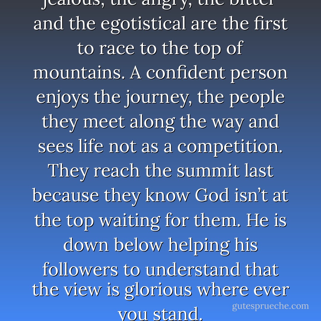 I am convinced that the jealous, the angry, the bitter and the egotistical are the first to race to the top of mountains. A confident person enjoys the journey, the people they meet along the way and sees life not as a competition. They reach the summit last because they know God isn’t at the top waiting for them. He is down below helping his followers to understand that the view is glorious where ever you stand. - Shannon L. Alder
