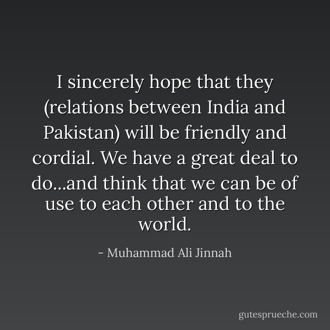 I sincerely hope that they (relations between India and Pakistan) will be friendly and cordial. We have a great deal to do...and think that we can be of use to each other and to the world. - Muhammad Ali Jinnah