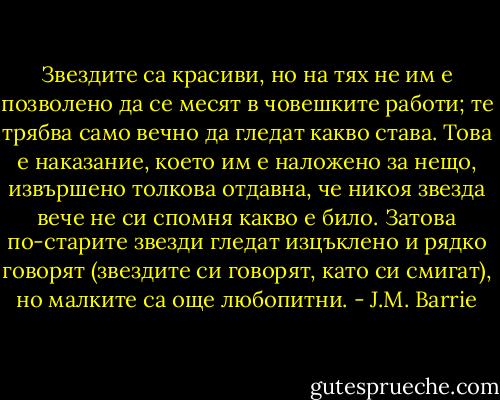 Звездите са красиви, но на тях не им е позволено да се месят в човешките работи; те трябва само вечно да гледат какво става. Това е наказание, което им е наложено за нещо, извършено толкова отдавна, че никоя звезда вече не си спомня какво е било. Затова по-старите звезди гледат изцъклено и рядко говорят (звездите си говорят, като си смигат), но малките са още любопитни. - J.M. Barrie