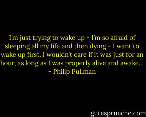 I’m just trying to wake up - I’m so afraid of sleeping all my life and then dying - I want to wake up first. I wouldn’t care if it was just for an hour, as long as I was properly alive and awake… - Philip Pullman