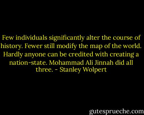 Few individuals significantly alter the course of history. Fewer still modify the map of the world. Hardly anyone can be credited with creating a nation-state. Mohammad Ali Jinnah did all three. - Stanley Wolpert