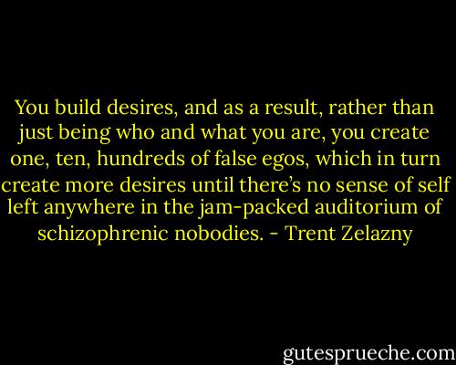 You build desires, and as a result, rather than just being who and what you are, you create one, ten, hundreds of false egos, which in turn create more desires until there’s no sense of self left anywhere in the jam-packed auditorium of schizophrenic nobodies. - Trent Zelazny
