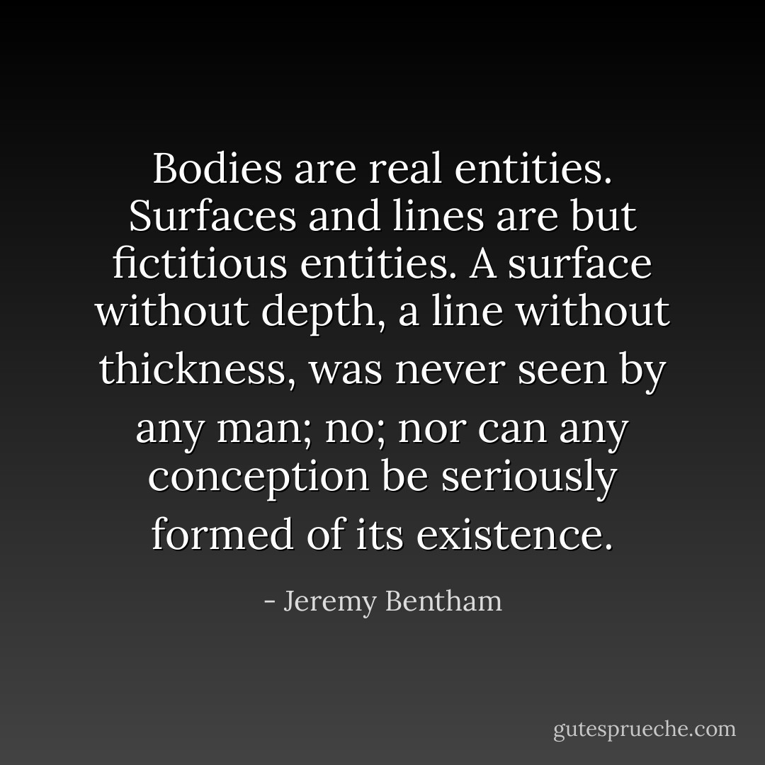 Bodies are real entities. Surfaces and lines are but fictitious entities. A surface without depth, a line without thickness, was never seen by any man; no; nor can any conception be seriously formed of its existence. - Jeremy Bentham