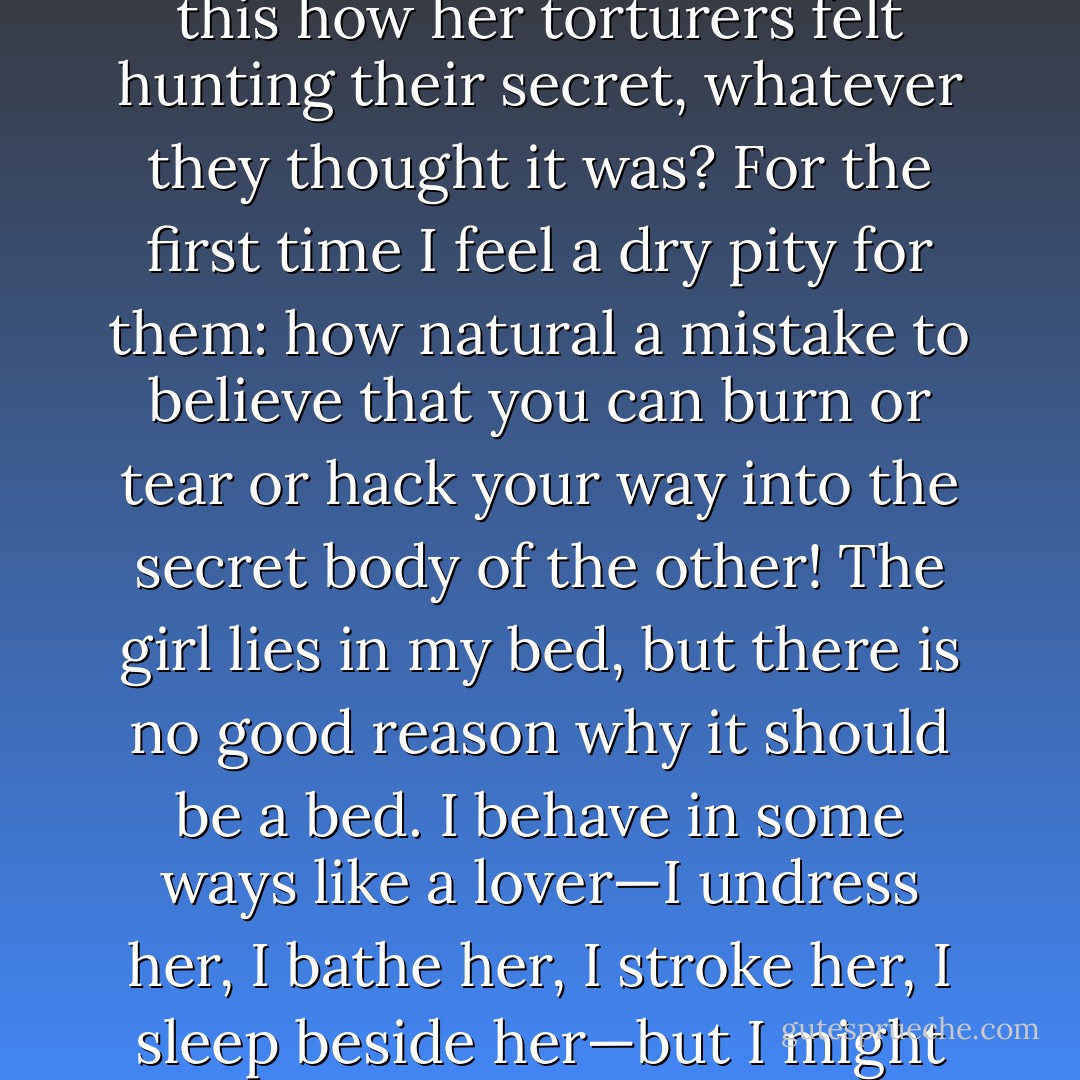 But with this woman it is as if there is no interior, only a surface across which I hunt back and forth seeking entry. Is this how her torturers felt hunting their secret, whatever they thought it was? For the first time I feel a dry pity for them: how natural a mistake to believe that you can burn or tear or hack your way into the secret body of the other! The girl lies in my bed, but there is no good reason why it should be a bed. I behave in some ways like a lover—I undress her, I bathe her, I stroke her, I sleep beside her—but I might equally well tie her to a chair and beat her, it would be no less intimate. - J.M. Coetzee