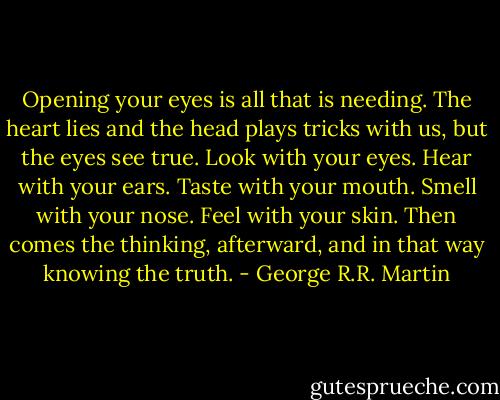 Opening your eyes is all that is needing. The heart lies and the head plays tricks with us, but the eyes see true. Look with your eyes. Hear with your ears. Taste with your mouth. Smell with your nose. Feel with your skin. Then comes the thinking, afterward, and in that way knowing the truth. - George R.R. Martin