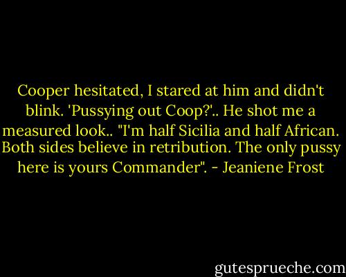 Cooper hesitated, I stared at him and didn't blink. 'Pussying out Coop?'.. He shot me a measured look.. "I'm half Sicilia and half African. Both sides believe in retribution. The only pussy here is yours Commander". - Jeaniene Frost