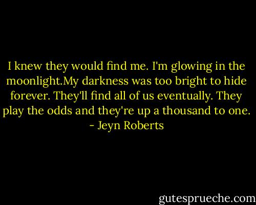 I knew they would find me. I'm glowing in the moonlight.My darkness was too bright to hide forever. They'll find all of us eventually. They play the odds and they're up a thousand to one. - Jeyn Roberts