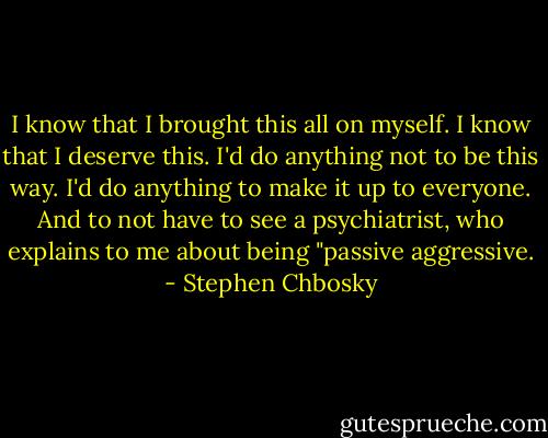 I know that I brought this all on myself. I know that I deserve this. I'd do anything not to be this way. I'd do anything to make it up to everyone. And to not have to see a psychiatrist, who explains to me about being "passive aggressive. - Stephen Chbosky