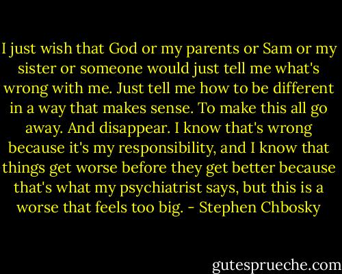 I just wish that God or my parents or Sam or my sister or someone would just tell me what's wrong with me. Just tell me how to be different in a way that makes sense. To make this all go away. And disappear. I know that's wrong because it's my responsibility, and I know that things get worse before they get better because that's what my psychiatrist says, but this is a worse that feels too big. - Stephen Chbosky