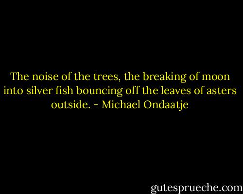 The noise of the trees, the breaking of moon into silver fish bouncing off the leaves of asters outside. - Michael Ondaatje