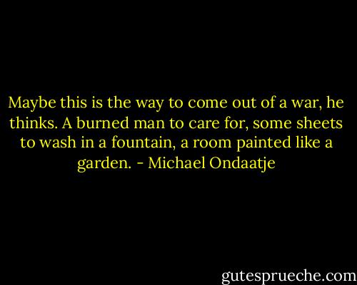 Maybe this is the way to come out of a war, he thinks. A burned man to care for, some sheets to wash in a fountain, a room painted like a garden. - Michael Ondaatje
