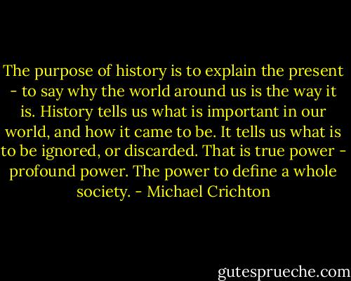 The purpose of history is to explain the present - to say why the world around us is the way it is. History tells us what is important in our world, and how it came to be. It tells us what is to be ignored, or discarded. That is true power - profound power. The power to define a whole society. - Michael Crichton