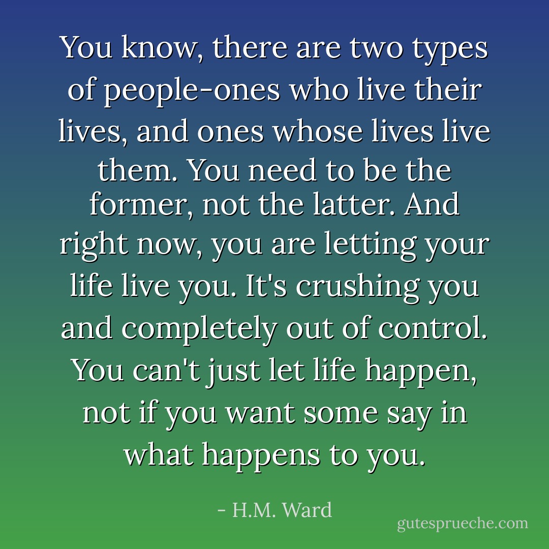 You know, there are two types of people-ones who live their lives, and ones whose lives live them. You need to be the former, not the latter. And right now, you are letting your life live you. It's crushing you and completely out of control. You can't just let life happen, not if you want some say in what happens to you. - H.M. Ward
