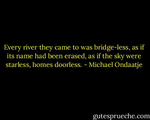 Every river they came to was bridge-less, as if its name had been erased, as if the sky were starless, homes doorless. - Michael Ondaatje