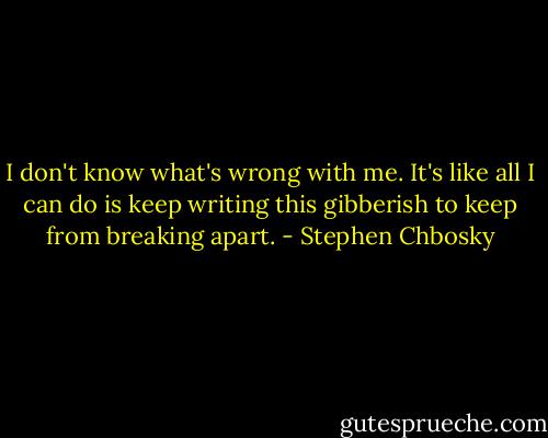 I don't know what's wrong with me. It's like all I can do is keep writing this gibberish to keep from breaking apart. - Stephen Chbosky