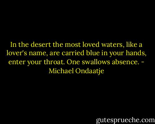 In the desert the most loved waters, like a lover's name, are carried blue in your hands, enter your throat. One swallows absence. - Michael Ondaatje