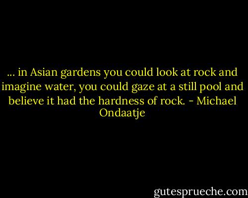 ... in Asian gardens you could look at rock and imagine water, you could gaze at a still pool and believe it had the hardness of rock. - Michael Ondaatje